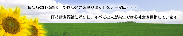 私たちのIT技術で「やさしい光を創り出す」をテーマに・・・IT技術を福祉に活かし、すべての人が共生できる社会を目指しています